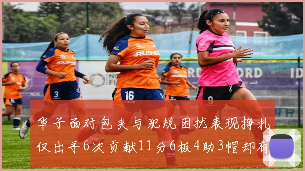 华子面对包夹与犯规困扰表现挣扎仅出手6次贡献11分6板4助3帽却有8次失误