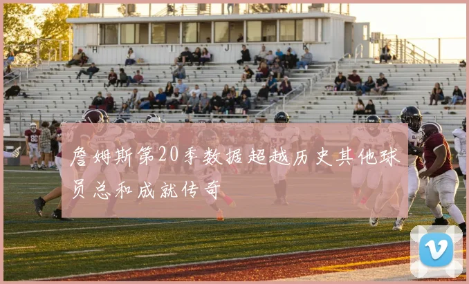 詹姆斯第20季数据超越历史其他球员总和成就传奇
