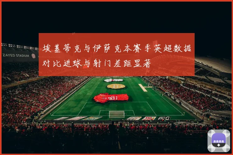 埃基蒂克与伊萨克本赛季英超数据对比进球与射门差距显著