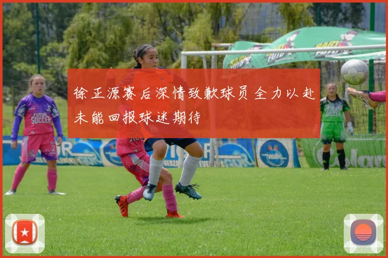 徐正源赛后深情致歉球员全力以赴未能回报球迷期待