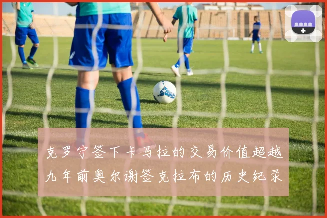 克罗宁签下卡马拉的交易价值超越九年前奥尔谢签克拉布的历史纪录