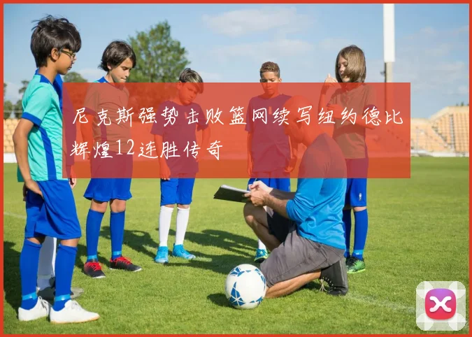 尼克斯强势击败篮网续写纽约德比辉煌12连胜传奇