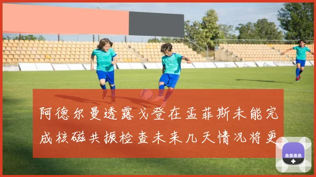 阿德尔曼透露戈登在孟菲斯未能完成核磁共振检查未来几天情况将更清晰