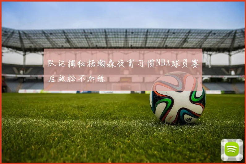 队记揭秘杨瀚森夜宵习惯NBA球员赛后放松不加练