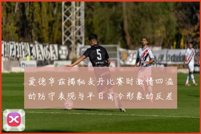 爱德华兹揭秘麦丹比赛时激情四溢的防守表现与平日高冷形象的反差