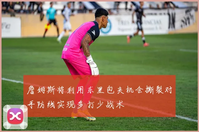 詹姆斯将利用东里包夹机会撕裂对手防线实现多打少战术