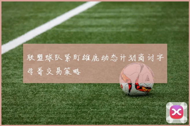 联盟球队紧盯雄鹿动态计划商讨字母哥交易策略