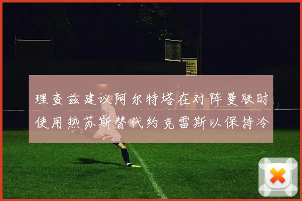 理查兹建议阿尔特塔在对阵曼联时使用热苏斯替代约克雷斯以保持冷静状态