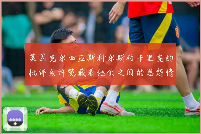 莱因克尔回应斯科尔斯对卡里克的批评或许隐藏着他们之间的恩怨情仇