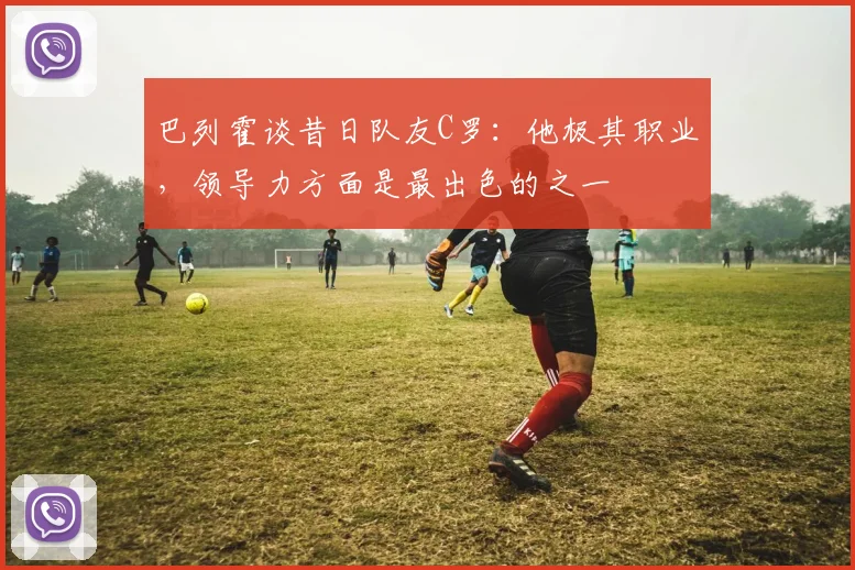 巴列霍谈昔日队友C罗：他极其职业，领导力方面是最出色的之一