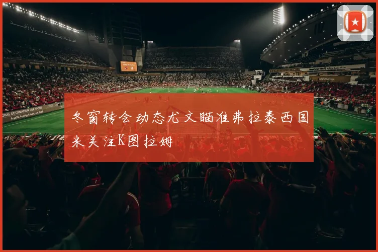 冬窗转会动态尤文瞄准弗拉泰西国米关注K图拉姆