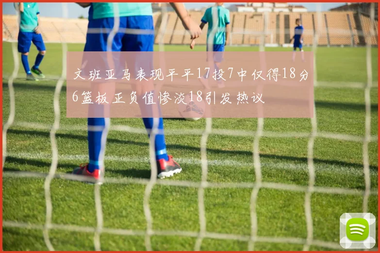 文班亚马表现平平17投7中仅得18分6篮板正负值惨淡18引发热议