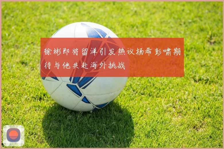 徐彬即将留洋引发热议杨希彭啸期待与他共赴海外挑战