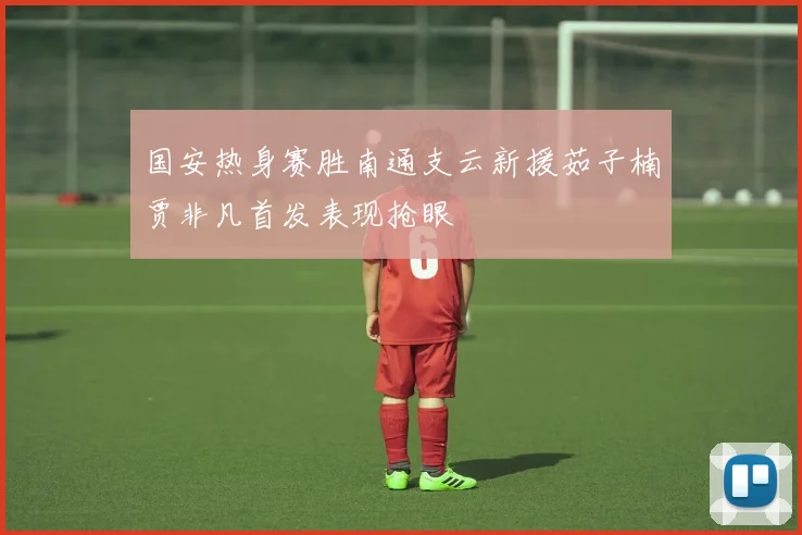 国安热身赛胜南通支云新援茹子楠贾非凡首发表现抢眼