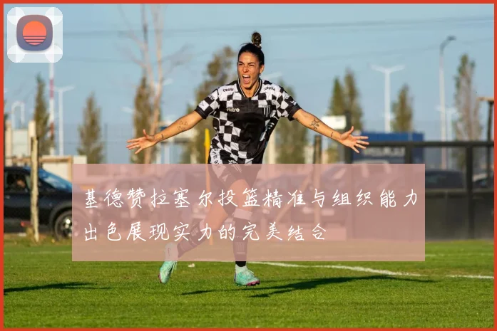 基德赞拉塞尔投篮精准与组织能力出色展现实力的完美结合