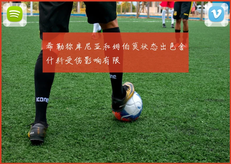 希勒称库尼亚和姆伯莫状态出色舍什科受伤影响有限