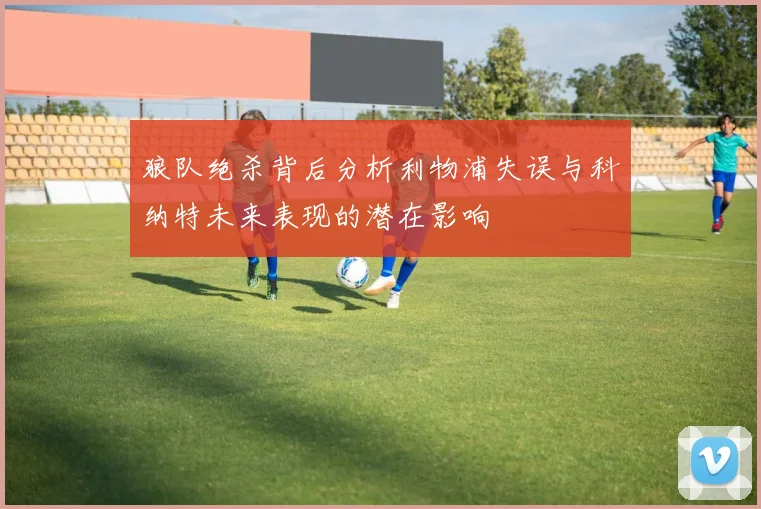 狼队绝杀背后分析利物浦失误与科纳特未来表现的潜在影响