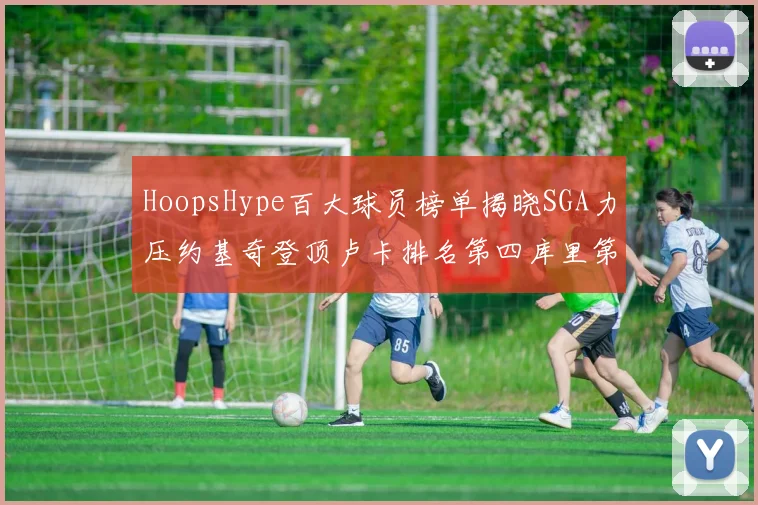 HoopsHype百大球员榜单揭晓SGA力压约基奇登顶卢卡排名第四库里第十一詹姆斯第十九