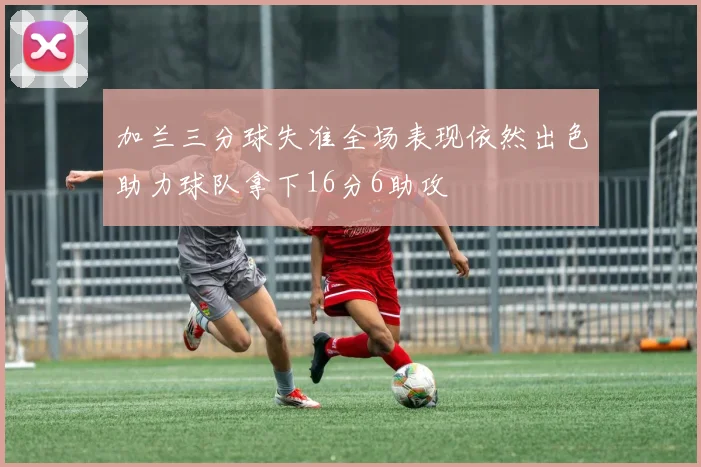加兰三分球失准全场表现依然出色助力球队拿下16分6助攻