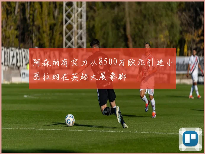 阿森纳有实力以8500万欧元引进小图拉姆在英超大展拳脚
