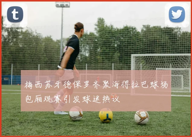 梅西苏牙德保罗齐聚海得拉巴球场包厢观赛引发球迷热议