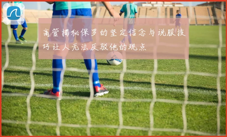 高管揭秘保罗的坚定信念与说服技巧让人无法反驳他的观点