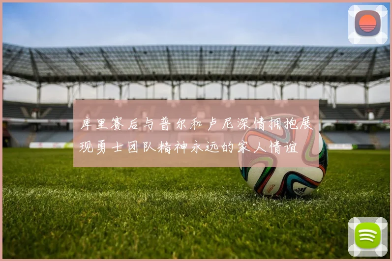 库里赛后与普尔和卢尼深情拥抱展现勇士团队精神永远的家人情谊