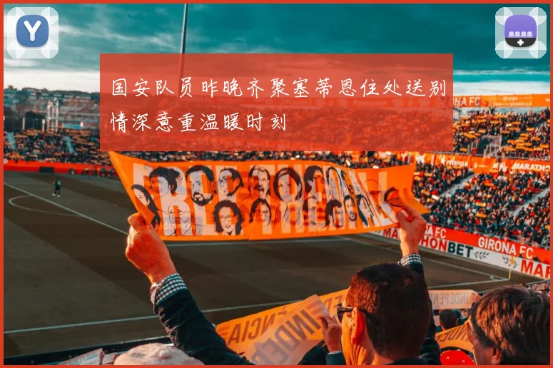 国安队员昨晚齐聚塞蒂恩住处送别情深意重温暖时刻