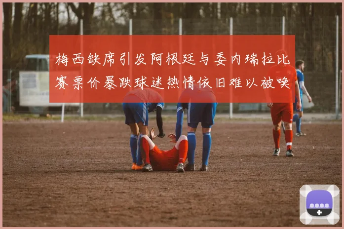 梅西缺席引发阿根廷与委内瑞拉比赛票价暴跌球迷热情依旧难以被唤醒