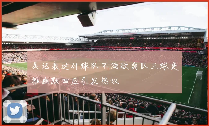 美记表达对球队不满欲离队三球更推幽默回应引发热议