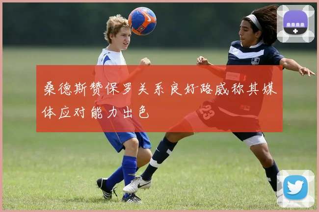 桑德斯赞保罗关系良好路威称其媒体应对能力出色
