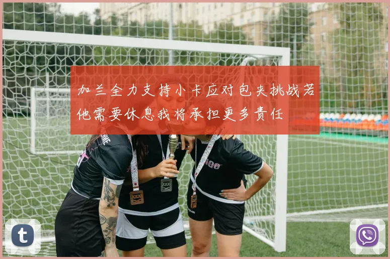 加兰全力支持小卡应对包夹挑战若他需要休息我将承担更多责任
