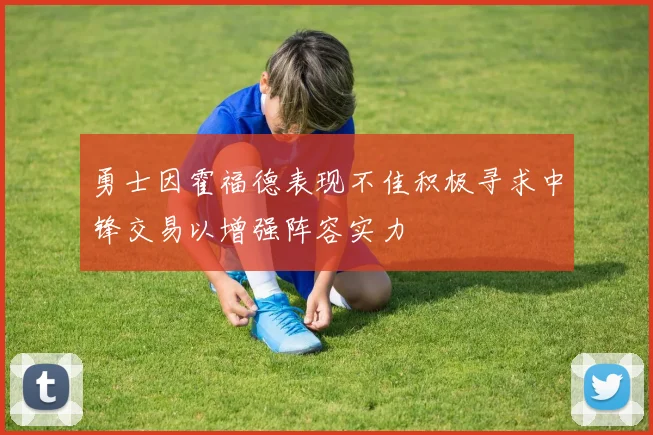 勇士因霍福德表现不佳积极寻求中锋交易以增强阵容实力