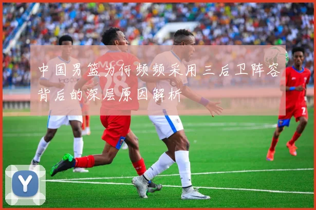 中国男篮为何频频采用三后卫阵容背后的深层原因解析