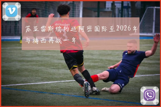 苏亚雷斯续约迈阿密国际至2026年与梅西再战一年