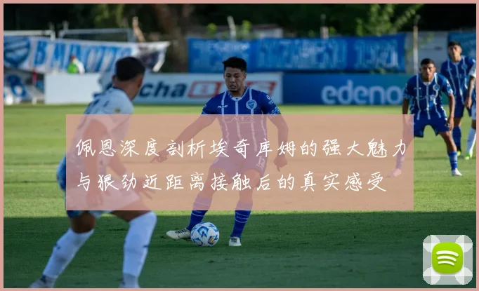 佩恩深度剖析埃奇库姆的强大魅力与狠劲近距离接触后的真实感受