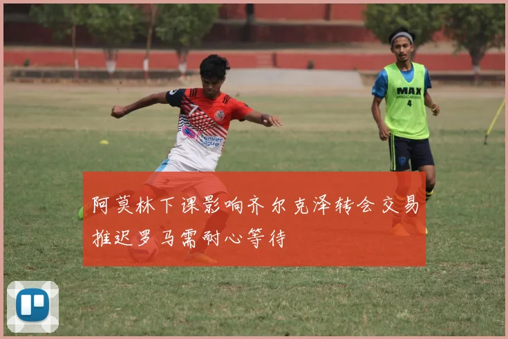 阿莫林下课影响齐尔克泽转会交易推迟罗马需耐心等待