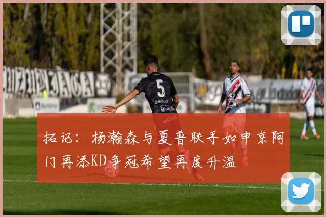 拓记：杨瀚森与夏普联手如申京阿门再添KD争冠希望再度升温