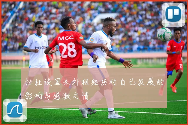 拉杜谈国米外租经历对自己发展的影响与感激之情