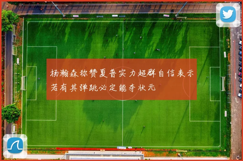 杨瀚森称赞夏普实力超群自信表示若有其弹跳必定能夺状元