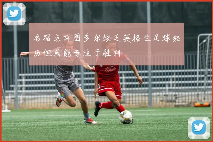 名宿点评图多尔缺乏英格兰足球经历但或能专注于胜利