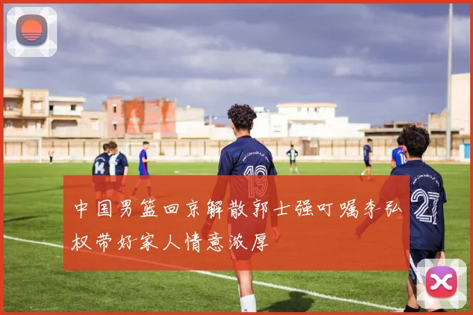 中国男篮回京解散郭士强叮嘱李弘权带好家人情意浓厚