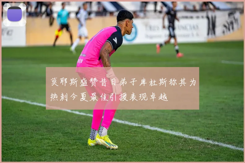 莫耶斯盛赞昔日弟子库杜斯称其为热刺今夏最佳引援表现卓越