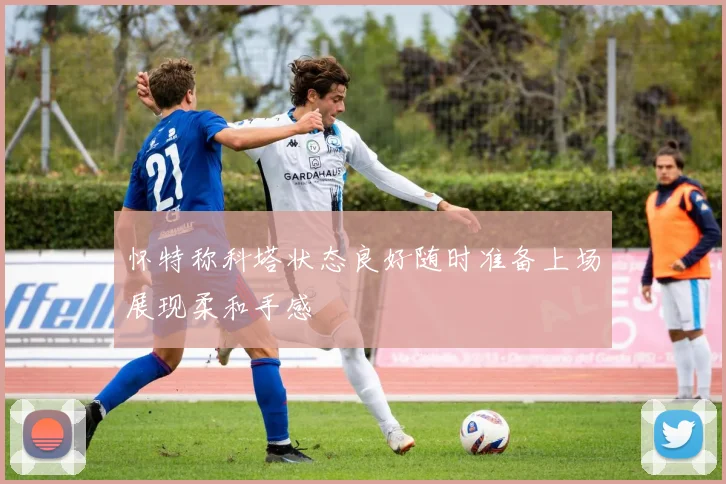 怀特称科塔状态良好随时准备上场展现柔和手感