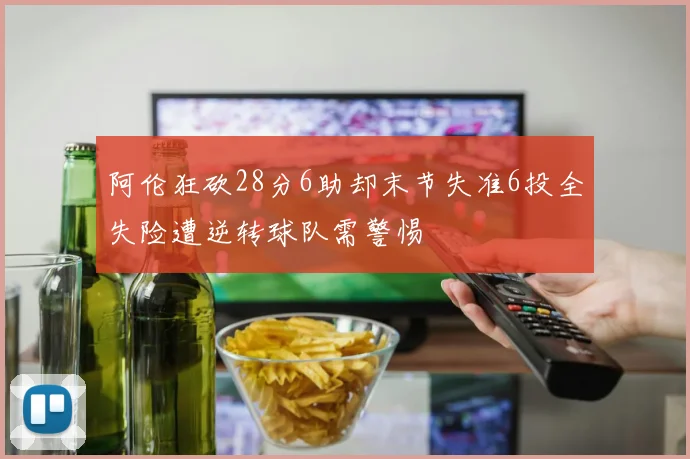 阿伦狂砍28分6助却末节失准6投全失险遭逆转球队需警惕