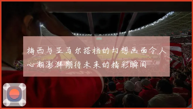 梅西与亚马尔搭档的幻想画面令人心潮澎湃期待未来的精彩瞬间