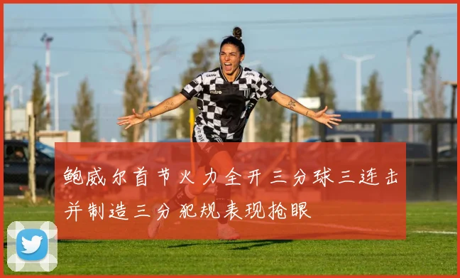 鲍威尔首节火力全开三分球三连击并制造三分犯规表现抢眼