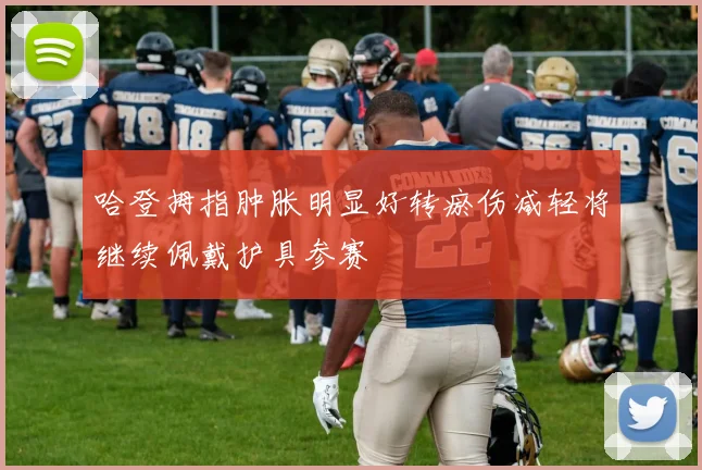 哈登拇指肿胀明显好转瘀伤减轻将继续佩戴护具参赛