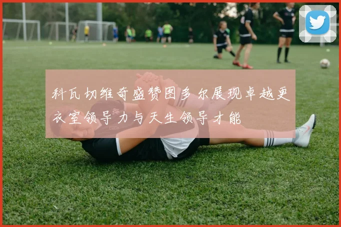 科瓦切维奇盛赞图多尔展现卓越更衣室领导力与天生领导才能