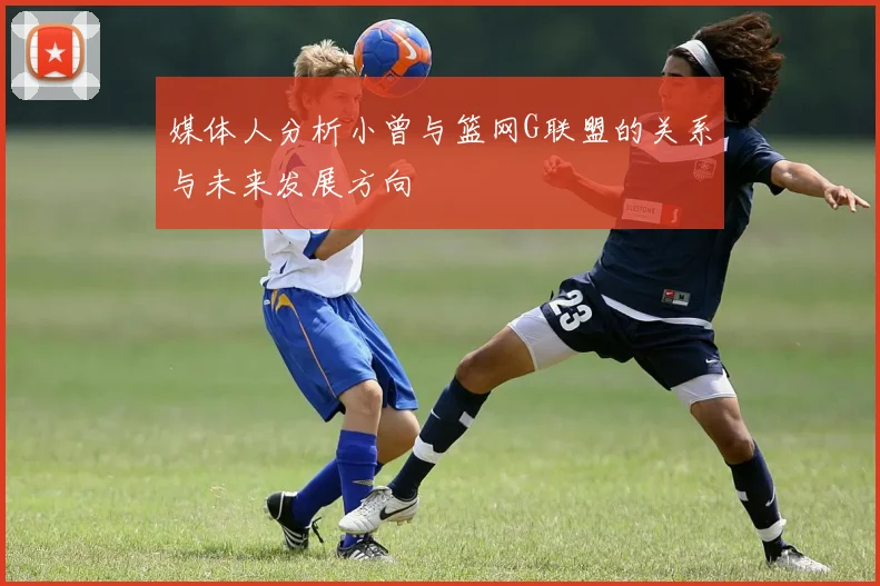 媒体人分析小曾与篮网G联盟的关系与未来发展方向